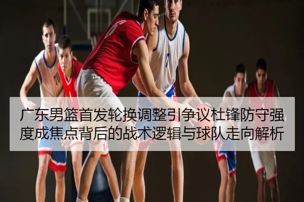 广东男篮首发轮换调整引争议杜锋防守强度成焦点背后的战术逻辑与球队走向解析