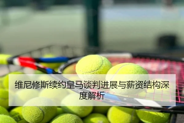 维尼修斯续约皇马谈判进展与薪资结构深度解析