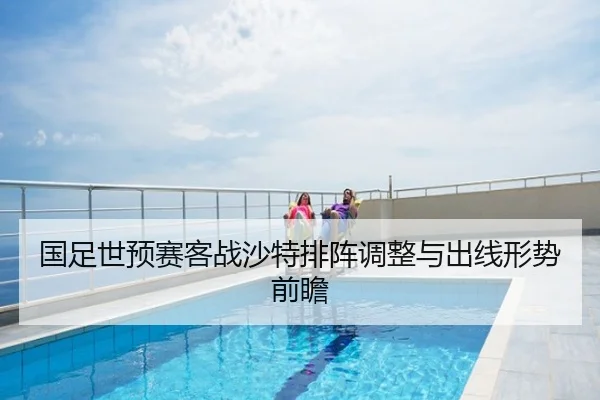 国足世预赛客战沙特排阵调整与出线形势前瞻